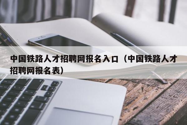 中國鐵路人才招聘網(wǎng)報名入口（中國鐵路人才招聘網(wǎng)報名表）