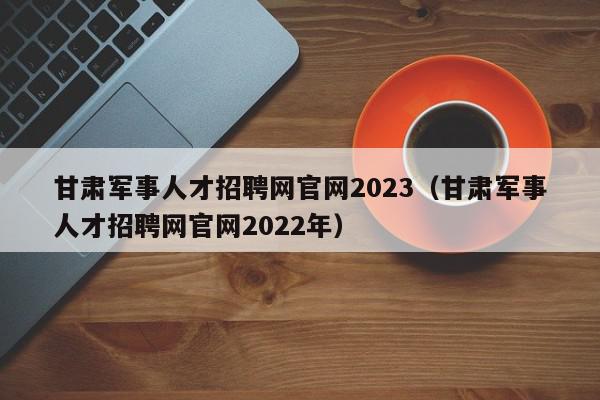 甘肅軍事人才招聘網官網2023（甘肅軍事人才招聘網官網2022年）