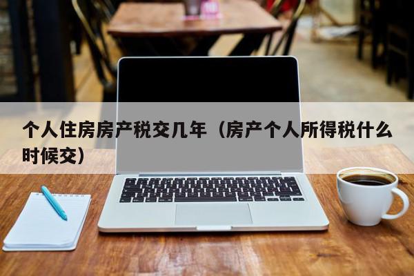 個人住房房產(chǎn)稅交幾年（房產(chǎn)個人所得稅什么時(shí)候交）