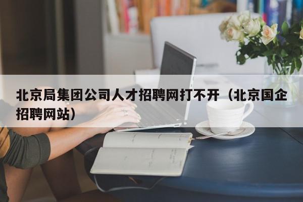 北京局集團公司人才招聘網打不開（北京國企招聘網站）