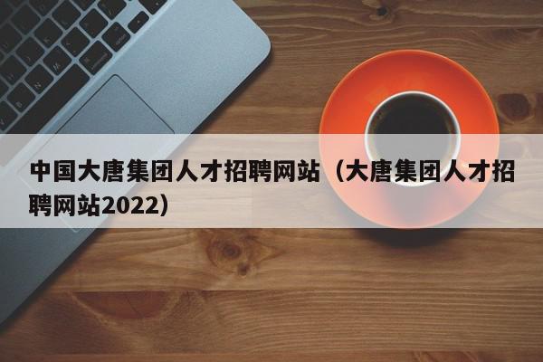 中國大唐集團人才招聘網站（大唐集團人才招聘網站2022）