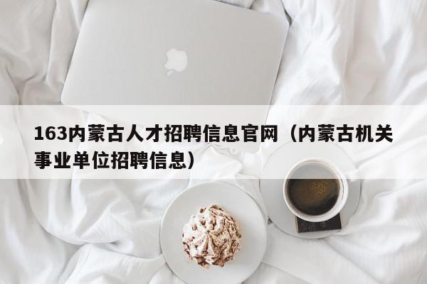 163內蒙古人才招聘信息官網（內蒙古機關事業(yè)單位招聘信息）