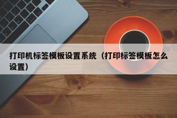 打印機標簽模板設置系統（打印標簽模板怎么設置）